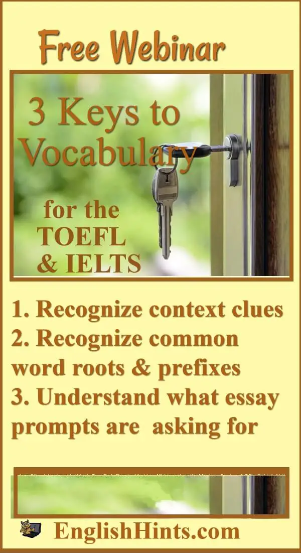 keys to unlocking a door (vocabulary for the TOEFL & IELTS):
1. Recognize context clues
2.Recognize prefixes & word roots
3. Understand what essay prompts are asking for