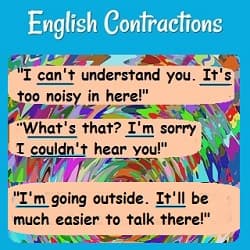 A conversation using contractions: 'I can't understand you. It's too noisy in here.' "What was that? I'm sorry I couldn't hear you.''I'm going outside. I'll be easier to talk there.'