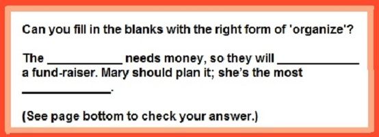 Organized? organization? organize? Check your suffix skills: Can you fill in the blanks with the right form of 'organize'? The ___________ needs money, so they will ____________  a fund-raiser. (etc.)